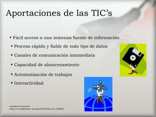 Aportaciones de las TIC’s
• Fácil acceso a una inmensa fuente de información
• Proceso rápido y fiable de todo tipo de datos
• Canales de comunicación inmmediata
• Capacidad de almacenamiento
• Automatización de trabajos
• Interactividad
tomado de internet:
http://es.slideshare.net/guest94532b/tics-169690
 