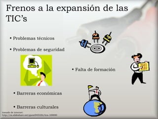 Frenos a la expansión de las
TIC’s
• Problemas técnicos
• Falta de formación
• Problemas de seguridad
• Barreras económicas
• Barreras culturales
tomado de internet:
http://es.slideshare.net/guest94532b/tics-169690
 