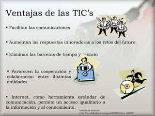 Ventajas de las TIC’s
• Facilitan las comunicaciones
• Eliminan las barreras de tiempo y espacio
• Favorecen la cooperación y
colaboración entre distintas
entidades
• Aumentan las respuestas innovadoras a los retos del futuro.
• Internet, como herramienta estándar de
comunicación, permite un acceso igualitario a
la información y al conocimiento.
tomado de internet:
http://es.slideshare.net/guest94532b/tics-169690
 