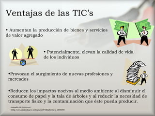 Ventajas de las TIC’s
• Potencialmente, elevan la calidad de vida
de los individuos
•Provocan el surgimiento de nuevas profesiones y
mercados
•Reducen los impactos nocivos al medio ambiente al disminuir el
consumo de papel y la tala de árboles y al reducir la necesidad de
transporte físico y la contaminación que éste pueda producir.
• Aumentan la producción de bienes y servicios
de valor agregado
tomado de internet:
http://es.slideshare.net/guest94532b/tics-169690
 