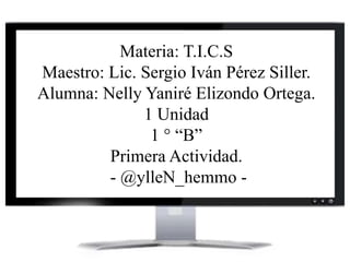 Materia: T.I.C.S
Maestro: Lic. Sergio Iván Pérez Siller.
Alumna: Nelly Yaniré Elizondo Ortega.
1 Unidad
1 ° “B”
Primera Actividad.
- @ylleN_hemmo -
 
