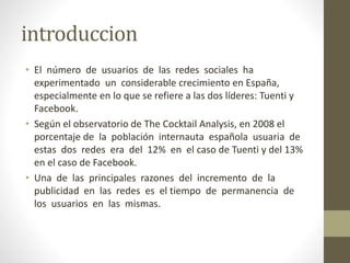 introduccion
• El número de usuarios de las redes sociales ha
experimentado un considerable crecimiento en España,
especialmente en lo que se refiere a las dos líderes: Tuenti y
Facebook.
• Según el observatorio de The Cocktail Analysis, en 2008 el
porcentaje de la población internauta española usuaria de
estas dos redes era del 12% en el caso de Tuenti y del 13%
en el caso de Facebook.
• Una de las principales razones del incremento de la
publicidad en las redes es el tiempo de permanencia de
los usuarios en las mismas.
 
