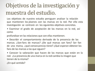 Objetivos de la investigación y
muestra del estudio.
Los objetivos de nuestro estudio persiguen analizar la relación
que mantienen los jóvenes con las marcas en la red. Por ello esta
investigación se centrará en los siguientes objetivos concretos.
• Examinar el grado de aceptación de las marcas en la red, así
como
profundizar en las relaciones que con ellas mantienen.
• Describir el comportamiento derivado de la presencia de las
marcas. ¿Son fans de marcas? ¿De qué marcas son fans? Ser fan
de una marca, ¿qué consecuencias tiene? ¿Qué esperan obtener los
fans de las marcas a las que siguen?
• Conocer la valoración que hacen de las marcas que están en la
red. ¿La presencia de una marca en la red cambia la imagen que
tienen de la misma?
¿En qué sentido?
 
