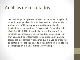 Análisis de resultados
• Las marcas ya no poseen el control sobre su imagen ni
sobre lo que se dice de ellas. Los jóvenes además de
audiencia y público, ejercen simultáneamente de
distribuidor y consumidor (crossumer). En palabras de
(Castello. 2010:97) el fan de la marca (fansumer) se
convierte en prosumer, un consumidor profesional con
gran cantidad de información a su disposición para sus
decisiones de compra y consumo que a la vez es productor
de contenidos. Participan así de forma activa en el relato de
la construcción de una marca (storytelling).
 