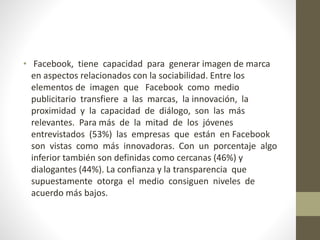 • Facebook, tiene capacidad para generar imagen de marca
en aspectos relacionados con la sociabilidad. Entre los
elementos de imagen que Facebook como medio
publicitario transfiere a las marcas, la innovación, la
proximidad y la capacidad de diálogo, son las más
relevantes. Para más de la mitad de los jóvenes
entrevistados (53%) las empresas que están en Facebook
son vistas como más innovadoras. Con un porcentaje algo
inferior también son definidas como cercanas (46%) y
dialogantes (44%). La confianza y la transparencia que
supuestamente otorga el medio consiguen niveles de
acuerdo más bajos.
 