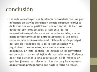 conclusión
• Las redes constituyen una tendencia consolidada con una gran
influencia en las vías de relación de este colectivo (el 97,8 %
de la muestra inicial participa en una red social). Si bien los
datos no son extrapolables al conjunto de los
universitarios españoles usuarios de redes sociales, son un
indicador bastante sólido. Entre los jóvenes, el uso de las
redes sociales está evolucionando. Si bien la razón principal
del uso de Facebook ha sido la comunicación y el
seguimiento de contactos, esta razón comienza a
debilitarse. En este sentido, las marcas se ha convertido
en un actor más en el tejido de sus relaciones. Podemos
decir que asistimos a una redefinición de la manera en
que los jóvenes se relacionan. Las marcas y las empresas
adquieren un protagonismo que hasta la fecha no tenían.
 