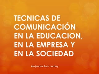 TECNICAS DE
COMUNICACIÓN
EN LA EDUCACION,
EN LA EMPRESA Y
EN LA SOCIEDAD
Alejandra Ruiz Lurduy
 
