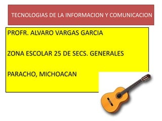 TECNOLOGIAS DE LA INFORMACION Y COMUNICACION
PROFR. ALVARO VARGAS GARCIA
ZONA ESCOLAR 25 DE SECS. GENERALES
PARACHO, MICHOACAN
 