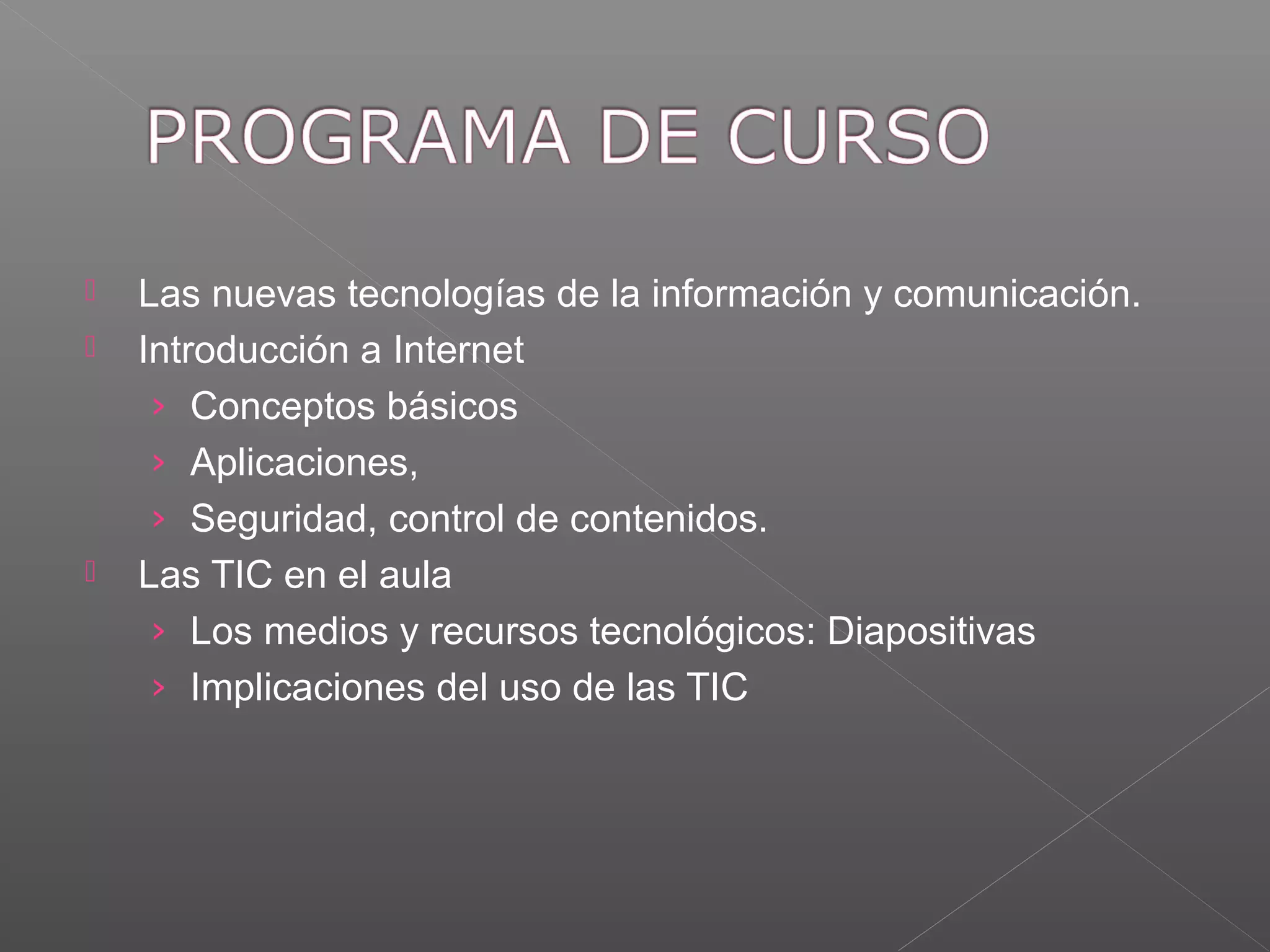  Las nuevas tecnologías de la información y comunicación.
Introducción a Internet
› Conceptos básicos
› Aplicaciones,
› Seguridad, control de contenidos.
Las TIC en el aula
› Los medios y recursos tecnológicos: Diapositivas
› Implicaciones del uso de las TIC