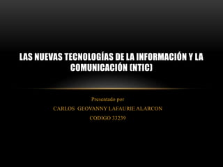 Presentado por
CARLOS GEOVANNY LAFAURIE ALARCON
CODIGO 33239
LAS NUEVAS TECNOLOGÍAS DE LA INFORMACIÓN Y LA
COMUNICACIÓN (NTIC)
 