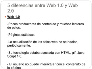 5 diferencias entre Web 1.0 y Web
2.0
 Web 1.0
-Pocos productores de contenido y muchos lectores
de estos.
-Páginas estáticas.
-La actualización de los sitios web no se hacían
periódicamente.
-Su tecnología estaba asociada con HTML, gif, Java
Script 1.0.
- El usuario no puede interactuar con el contenido de
la página
 