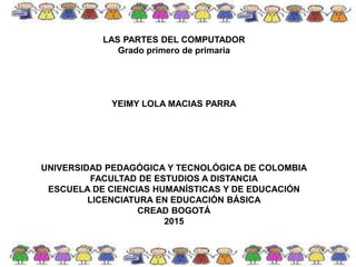 LAS PARTES DEL COMPUTADOR
Grado primero de primaria
YEIMY LOLA MACIAS PARRA
UNIVERSIDAD PEDAGÓGICA Y TECNOLÓGICA DE COLOMBIA
FACULTAD DE ESTUDIOS A DISTANCIA
ESCUELA DE CIENCIAS HUMANÍSTICAS Y DE EDUCACIÓN
LICENCIATURA EN EDUCACIÓN BÁSICA
CREAD BOGOTÁ
2015
 