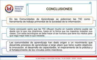 CONCLUSIONES
En las Comunidades de Aprendizaje se potencian las TIC como
herramienta de trabajo primordial de la sociedad de la información.
Como conclusión opino que las TIC influyen mucho en nuestro entorno puede ser
desde con lo que nos divertimos, hasta en la forma que los maestros imparten sus
clases. Con estas tecnologías se debe hacer al ser humano que tiene los medios para
que haga mejor todo lo que necesite.
Las comunidades de aprendizaje han dado origen a un movimiento que
desarrolla procesos de aprendizaje a largo plazo que tiene cuatro objetivos:
la innovación, el desarrollo de capacidades, el mejoramiento de la práctica y
el fortalecimiento de los vínculos entre miembros.
 