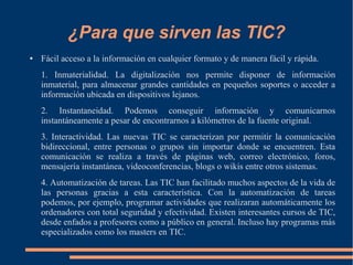 ¿Para que sirven las TIC?
● Fácil acceso a la información en cualquier formato y de manera fácil y rápida.
1. Inmaterialidad. La digitalización nos permite disponer de información
inmaterial, para almacenar grandes cantidades en pequeños soportes o acceder a
información ubicada en dispositivos lejanos.
2. Instantaneidad. Podemos conseguir información y comunicarnos
instantáneamente a pesar de encontrarnos a kilómetros de la fuente original.
3. Interactividad. Las nuevas TIC se caracterizan por permitir la comunicación
bidireccional, entre personas o grupos sin importar donde se encuentren. Esta
comunicación se realiza a través de páginas web, correo electrónico, foros,
mensajería instantánea, videoconferencias, blogs o wikis entre otros sistemas.
4. Automatización de tareas. Las TIC han facilitado muchos aspectos de la vida de
las personas gracias a esta característica. Con la automatización de tareas
podemos, por ejemplo, programar actividades que realizaran automáticamente los
ordenadores con total seguridad y efectividad. Existen interesantes cursos de TIC,
desde enfados a profesores como a público en general. Incluso hay programas más
especializados como los masters en TIC.
 
