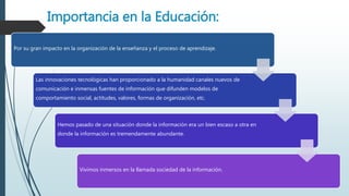 Importancia en la Educación:
Por su gran impacto en la organización de la enseñanza y el proceso de aprendizaje.
Las innovaciones tecnológicas han proporcionado a la humanidad canales nuevos de
comunicación e inmensas fuentes de información que difunden modelos de
comportamiento social, actitudes, valores, formas de organización, etc.
Hemos pasado de una situación donde la información era un bien escaso a otra en
donde la información es tremendamente abundante.
Vivimos inmersos en la llamada sociedad de la información.
 