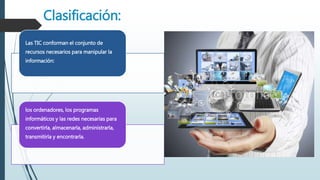 Clasificación:
Las TIC conforman el conjunto de
recursos necesarios para manipular la
información:
los ordenadores, los programas
informáticos y las redes necesarias para
convertirla, almacenarla, administrarla,
transmitirla y encontrarla.
 