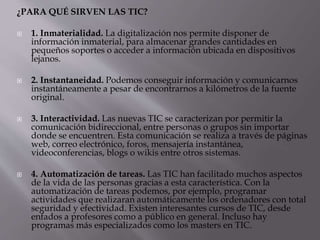 ¿PARA QUÉ SIRVEN LAS TIC?
 1. Inmaterialidad. La digitalización nos permite disponer de
información inmaterial, para almacenar grandes cantidades en
pequeños soportes o acceder a información ubicada en dispositivos
lejanos.
 2. Instantaneidad. Podemos conseguir información y comunicarnos
instantáneamente a pesar de encontrarnos a kilómetros de la fuente
original.
 3. Interactividad. Las nuevas TIC se caracterizan por permitir la
comunicación bidireccional, entre personas o grupos sin importar
donde se encuentren. Esta comunicación se realiza a través de páginas
web, correo electrónico, foros, mensajería instantánea,
videoconferencias, blogs o wikis entre otros sistemas.
 4. Automatización de tareas. Las TIC han facilitado muchos aspectos
de la vida de las personas gracias a esta característica. Con la
automatización de tareas podemos, por ejemplo, programar
actividades que realizaran automáticamente los ordenadores con total
seguridad y efectividad. Existen interesantes cursos de TIC, desde
enfados a profesores como a público en general. Incluso hay
programas más especializados como los masters en TIC.
 