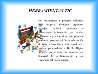 HERRAMIENTAS TIC
son instrumentos y procesos utilizados
para recuperar, almacenar, organizar,
manejar, producir, presentar e
intercambiar información por medios
electrónicos y automáticos, que permiten
transmitir, procesar y difundir información
de manera instantánea. Son consideradas
la base para reducir la Brecha Digital
sobre la que se tiene que construir una
Sociedad de la Información y una
Economía del Conocimiento.
 