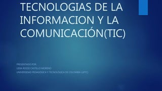 TECNOLOGIAS DE LA
INFORMACION Y LA
COMUNICACIÓN(TIC)
PRESENTADO POR:
LIDIA ROCIO CASTILLO MORENO
UNIVERSIDAD PEDAGÓGICA Y TECNOLÓGICA DE COLOMBIA (UPTC)
 