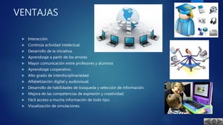 VENTAJAS
 Interacción.
 Continúa actividad intelectual.
 Desarrollo de la iniciativa.
 Aprendizaje a partir de los errores
 Mayor comunicación entre profesores y alumnos
 Aprendizaje cooperativo.
 Alto grado de interdisciplinariedad.
 Alfabetización digital y audiovisual.
 Desarrollo de habilidades de búsqueda y selección de información.
 Mejora de las competencias de expresión y creatividad.
 Fácil acceso a mucha información de todo tipo.
 Visualización de simulaciones.
 