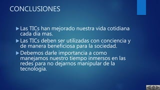 CONCLUSIONES
Las TICs han mejorado nuestra vida cotidiana
cada día mas.
Las TICs deben ser utilizadas con conciencia y
de manera beneficiosa para la sociedad.
Debemos darle importancia a como
manejamos nuestro tiempo inmersos en las
redes para no dejarnos manipular de la
tecnología.
 