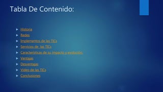 Tabla De Contenido:
 Historia
 Redes
 Implementos de las TICs
 Servicios de las TICs
 Características de su impacto y evolución.
 Ventajas
 Desventajas
 Vídeo de las TICs
 Conclusiones
 