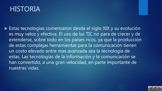 HISTORIA
 Estas tecnologías comenzaron desde el siglo XIX y su evolución
es muy veloz y efectiva. El uso de las TIC no para de crecer y de
extenderse, sobre todo en los países ricos, ya que la producción
de estas complejas herramientas para la comunicación tienen
un costo elevado entre mas avanzada sea la tecnología de
estas. Las tecnologías de la información y la comunicación se
han convertido, a una gran velocidad, en parte importante de
nuestras vidas.
 