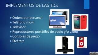 IMPLEMENTOS DE LAS TICs
Ordenador personal
Teléfono móvil
Televisor
Reproductores portátiles de audio y/o vídeo
Consolas de juego
Etcétera
 