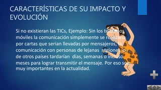 CARACTERÍSTICAS DE SU IMPACTO Y
EVOLUCIÓN
Si no existieran las TICs, Ejemplo: Sin los teléfonos
móviles la comunicación simplemente se realizaría
por cartas que serian llevadas por mensajeros, la
comunicación con personas de lejanas regiones o
de otros países tardarían días, semanas o incluso
meses para lograr transmitir el mensaje. Por eso son
muy importantes en la actualidad.
 