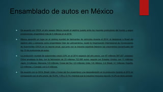 Ensamblado de autos en México
 De acuerdo con OICA, el año pasado México escaló al séptimo puesto entre los mayores productores del mundo y según
proyecciones, ensamblará más de 4 millones en el 2018.
 México ascendió un lugar en el ranking mundial de fabricantes de vehículos durante el 2014, al desbancar a Brasil del
séptimo sitio y colocarse como ensamblador líder de Latinoamérica, reveló la Organización Internacional de Constructores
de Automóviles (OICA) en su reporte anual, que junto con la industria española lideraron los crecimientos porcentuales del
top 10 de productores de autos.
 La producción mundial de automóviles creció 2.6% en el 2014 respecto del año previo, con 87 millones 507,027 unidades;
China encabeza la lista, con la fabricación de 23 millones 722,890 autos; seguido por Estados Unidos, con 11 millones;
Japón, 9 millones; Alemania, 5.9 millones; Corea del Sur, 4.5 millones; India, 3.8; México, 3.4; Brasil, 3.1 millones; España,
2.4 millones, y Canadá, con 2.3 millones.
 De acuerdo con la OICA, Brasil, India y Corea del Sur presentaron una desaceleración en la producción durante el 2014 en
comparación con el año previo, de 15.3%, 1.5% y 0.1%; mientras que la industria mexicana repuntó 10.2% en dicho periodo
 