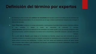 Definición del término por expertos
 El marketing ha sido inventado para satisfacer las necesidades del mercado a cambio de beneficio para las empresas que
se sirven de ella para desarrollarse. Es una herramienta que sin lugar a dudas es estrictamente necesaria para conseguir el
éxito en los mercados.
 Según Philip Kotler consiste en un proceso administrativo y social gracias al cual determinado grupos o individuos obtienen
lo que necesitan o desean a través del intercambio de productos o servicios.
Jerome McCarthy opina que es la realización de las actividades que pueden ayudar a que una empresa consiga las metas
que se ha propuesto, pudiendo anticiparse a los deseos de los consumidores y desarrollar productos o servicios aptos para
el mercado.
Por su parte John A. Howard, quien trabaja en la Universidad de Columbia, asegura que está convencido de que el
marketing consiste en un proceso en el que es necesario comprender las necesidades de los consumidores, y encontrar qué
puede producir la empresa para satisfacerlas. Y Al Ries y Jack Trout, opinan que marketing es sinónimo de “guerra” donde
cada competidor debe analizar a cada “participante” del mercado, comprendiendo sus fuerzas y debilidades y trazar un plan
a fin de explotarlas y defenderse.
 