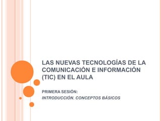 LAS NUEVAS TECNOLOGÍAS DE LA
COMUNICACIÓN E INFORMACIÓN
(TIC) EN EL AULA
PRIMERA SESIÓN:
INTRODUCCIÓN. CONCEPTOS BÁSICOS
 