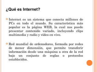 ¿Qué es Internet?
 Internet es un sistema que conecta millones de
PCs en todo el mundo. Su característica más
popular es la página WEB, la cual nos puede
presentar contenido variado, incluyendo clips
multimedia y radio y vídeo en vivo.
 Red mundial de ordenadores, formada por redes
de menor dimensión, que permite transferir
información desde una máquina a otra de la red
bajo un conjunto de reglas o protocolos
establecidos.
 