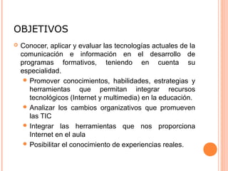 OBJETIVOS
 Conocer, aplicar y evaluar las tecnologías actuales de la
comunicación e información en el desarrollo de
programas formativos, teniendo en cuenta su
especialidad.
 Promover conocimientos, habilidades, estrategias y
herramientas que permitan integrar recursos
tecnológicos (Internet y multimedia) en la educación.
 Analizar los cambios organizativos que promueven
las TIC
 Integrar las herramientas que nos proporciona
Internet en el aula
 Posibilitar el conocimiento de experiencias reales.
 