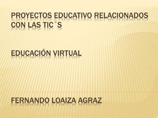 PROYECTOS EDUCATIVO RELACIONADOS
CON LAS TIC´S
EDUCACIÓN VIRTUAL
FERNANDO LOAIZA AGRAZ
 