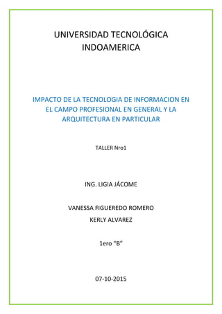 UNIVERSIDAD TECNOLÓGICA
INDOAMERICA
IMPACTO DE LA TECNOLOGIA DE INFORMACION EN
EL CAMPO PROFESIONAL EN GENERAL Y LA
ARQUITECTURA EN PARTICULAR
TALLER Nro1
ING. LIGIA JÁCOME
VANESSA FIGUEREDO ROMERO
KERLY ALVAREZ
1ero “B”
07-10-2015
 