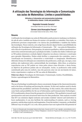 Revista Eletrônica de Educação, v. 8, n. 2, p. 101-119, 2014.ISSN 1982-7199 | DOI: http://dx.doi.org/10.14244/19827199729
A utilização das Tecnologias da Informação e Comunicação
nas aulas de Matemática: Limites e possibilidades
Utilization of information and communication technology
in mathematics classes: Limits and possibilities
Reginaldo Fernando Carneiro1
Universidade Federal de Juiz de Fora, UFJF, Brasil
Cármen Lúcia Brancaglion Passos2
Universidade Federal de São Carlos, UFSCar, Brasil
Resumo
A utilização das tecnologias nas aulas de Matemática pode promover mudanças na dinâmica
da sala de aula e também nas formas de ensinar e de aprender os conteúdos. Para tanto, os
professores precisam compreender e ter clareza das possibilidades e também dos limites
das tecnologias. Nesse contexto, este artigo busca discutir alguns limites e possibilidades da
utilização das Tecnologias da Informação e Comunicação – TIC – nas aulas de Matemática,
sob a ótica de 16 professores. Esta pesquisa, de natureza qualitativa, utilizou questionários e
entrevistas semiestruturadas para a produção de dados. A análise dos dados evidenciou que
as TIC podem minimizar a exclusão digital e despertar nos alunos o interesse e a motivação
para aprender Matemática. Podem ainda facilitar a compreensão dos conteúdos, como a
visualização em Geometria, e desenvolver a criatividade e a imaginação. Identificamos
diferentes formas de utilização nos comentários dos professores, sendo que, em regra, essas
práticas não exploraram toda a potencialidade das tecnologias. Além disso, as primeiras
experiências com as TIC podem ser vistas pelos alunos como diversão e, dessa forma,
os objetivos do professor podem não ser alcançados. Assim, os professores estão ainda
caminhando pela zona de conforto, mas eles parecem estar em um movimento de tatear,
testar, experimentar e explorar as TIC nas aulas de Matemática.
Palavras-chave: Tecnologias da Informação e Comunicação, Limites, Possibilidades,
Ensino e aprendizagem da Matemática.
Abstract
The use of technology in mathematics classes can promote changes in the classroom dynamics
and in the forms of teaching and learning the contents. To this end, teachers need to clearly
understand the possibilities and limits of technology. In this context, this article discusses
some limits and possibilities for the use of Information and Communication Technologies -
ICT in mathematics classes from the perspective of 16 teachers. This qualitative research used
questionnaires and semi-structured interviews for data production. Data analysis revealed
that ICT can minimize digital exclusion and awaken students’ interest and motivation to
learn mathematics; it can also facilitate the understanding of contents, such as viewing
geometry, and develop creativity and imagination. From the teachers’ comments, we identified
different ways of using ICT. As a rule, these practices have not explored the full potential of
1	 Doutor em Educação pela Universidade Federal de São Carlos. Docente da UFJF. E-mail: reginaldo_carneiro@yahoo.com.br
2	 Professora do Departamento de Teorias e Práticas Pedagógicas e docente do Programa de Pós-Graduação em Educação
da UFSCar. E-mail: carmen@ufscar.br
Artigo
 