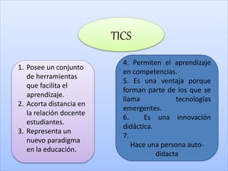 TICS
1. Posee un conjunto
de herramientas
que facilita el
aprendizaje.
2. Acorta distancia en
la relación docente
estudiantes.
3. Representa un
nuevo paradigma
en la educación.
4. Permiten el aprendizaje
en competencias.
5. Es una ventaja porque
forman parte de los que se
llama tecnologías
emergentes.
6. Es una innovación
didáctica.
7.
Hace una persona auto-
didacta
 
