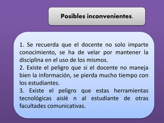 Posibles inconvenientes.
1. Se recuerda que el docente no solo imparte
conocimiento, se ha de velar por mantener la
disciplina en el uso de los mismos.
2. Existe el peligro que si el docente no maneja
bien la información, se pierda mucho tiempo con
los estudiantes.
3. Existe el peligro que estas herramientas
tecnológicas aislé n al estudiante de otras
facultades comunicativas.
 