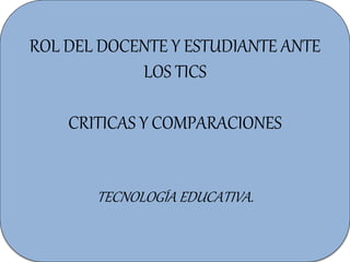 ROL DEL DOCENTE Y ESTUDIANTE ANTE
LOS TICS
CRITICAS Y COMPARACIONES
TECNOLOGÍA EDUCATIVA.
 