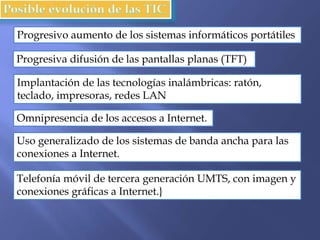 Progresivo aumento de los sistemas informáticos portátiles
Progresiva difusión de las pantallas planas (TFT)
Implantación de las tecnologías inalámbricas: ratón,
teclado, impresoras, redes LAN
Omnipresencia de los accesos a Internet.
Uso generalizado de los sistemas de banda ancha para las
conexiones a Internet.
Telefonía móvil de tercera generación UMTS, con imagen y
conexiones gráficas a Internet.}