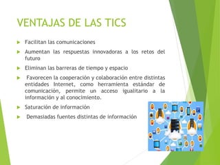 VENTAJAS DE LAS TICS
 Facilitan las comunicaciones
 Aumentan las respuestas innovadoras a los retos del
futuro
 Eliminan las barreras de tiempo y espacio
 Favorecen la cooperación y colaboración entre distintas
entidades Internet, como herramienta estándar de
comunicación, permite un acceso igualitario a la
información y al conocimiento.
 Saturación de información
 Demasiadas fuentes distintas de información
 