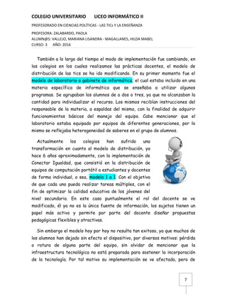 7
COLEGIO UNIVERSITARIO LICEO INFORMÁTICO II
PROFESORADO EN CIENCIAS POLÍTICAS - LAS TICs Y LA ENSEÑANZA
PROFESORA: ZALABARDO, PAOLA
ALUMN@S: VALLEJO, MARIANA LISANDRA - MAGALLANES, HILDA MABEL
CURSO: 3 AÑO: 2016
También a lo largo del tiempo el modo de implementación fue cambiando, en
los colegios en los cuales realizamos las prácticas docentes, el modelo de
distribución de las tics se ha ido modificando. En su primer momento fue el
modelo de laboratorio o gabinete de informática; el cual estaba incluido en una
materia específica de informática que se enseñaba a utilizar algunos
programas. Se agrupaban los alumnos de a dos o tres, ya que no alcanzaban la
cantidad para individualizar el recurso. Los mismos recibían instrucciones del
responsable de la materia, a espaldas del mismo, con la finalidad de adquirir
funcionamientos básicos del manejo del equipo. Cabe mencionar que el
laboratorio estaba equipado por equipos de diferentes generaciones, por lo
mismo se reflejaba heterogeneidad de saberes en el grupo de alumnos.
Actualmente los colegios han sufrido una
transformación en cuanto al modelo de distribución, ya
hace 6 años aproximadamente, con la implementación de
Conectar Igualdad, que consistió en la distribución de
equipos de computación portátil a estudiantes y docentes
de forma individual, o sea, modelo 1 a 1. Con el objetivo
de que cada uno pueda realizar tareas múltiples, con el
fin de optimizar la calidad educativa de los jóvenes del
nivel secundario. En este caso puntualmente el rol del docente se ve
modificado, él ya no es la única fuente de información, los sujetos tienen un
papel más activo y permite por parte del docente diseñar propuestas
pedagógicas flexibles y atractivas.
Sin embargo el modelo hoy por hoy no resulta tan exitoso, ya que muchos de
los alumnos han dejado sin efecto el dispositivo, por diversos motivos: pérdida
o rotura de alguna parte del equipo, sin olvidar de mencionar que la
infraestructura tecnológica no está preparada para sostener la incorporación
de la tecnología. Por tal motivo su implementación se ve afectada, pero de
 