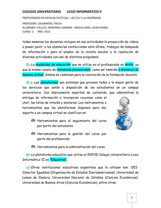 7
COLEGIO UNIVERSITARIO LICEO INFORMÁTICO II
PROFESORADO EN CIENCIAS POLÍTICAS - LAS TICs Y LA ENSEÑANZA
PROFESORA: ZALABARDO, PAOLA
ALUMN@S: VALLEJO, MARIANA LISANDRA - MAGALLANES, HILDA MABEL
CURSO: 3 AÑO: 2016
todas maneras los docentes incluyen en sus actividades la proyección de videos
o power point, o los alumno/as confeccionan este último, trabajos de búsqueda
de información o para el empleo de la revista escolar y la resolución de
diversas actividades con uso de distintos programas.
2)-La modalidad de educación que se utiliza en el profesorado es mixta, ya
que la misma consta de instancias presenciales, como así también a distancia de
manera virtual. Ambas se combinan para la concreción de la formación docente.
3).a-Las plataformas son sistemas que proveen todos o la mayor parte de
los servicios que están a disposición de los estudiantes en un campus
universitario. Son básicamente soportes de contenido, que administran la
entrega de información e incorporan recursos como el
chat, las listas de interés y similares. Los instrumentos o
herramientas que las plataformas disponen para dar
soporte a un campus virtual se clasifican en:
 Herramientas para el seguimiento del curso
por parte del estudiante
 Herramientas para la gestión del curso por
parte del profesorado
 Herramientas para la administración del curso.
b)-La plataforma educativa que utiliza el INFOD Colegio Universitario Liceo
Informático II es “Educativa”.
c)-Otras instituciones educativas argentinas que la utilizan son: OEI-
Conectar Igualdad (Organización de Estados Iberoamericanos); Universidad de
Lomas de Zamora; Universidad Nacional de Córdoba (Ciencias Económicas);
Universidad de Buenos Aires (Ciencias Económicas), entre otras.
 