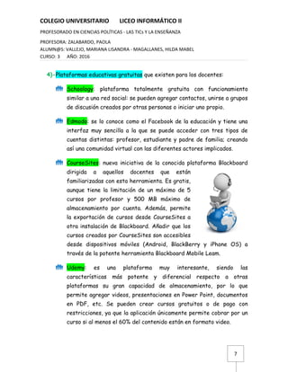 7
COLEGIO UNIVERSITARIO LICEO INFORMÁTICO II
PROFESORADO EN CIENCIAS POLÍTICAS - LAS TICs Y LA ENSEÑANZA
PROFESORA: ZALABARDO, PAOLA
ALUMN@S: VALLEJO, MARIANA LISANDRA - MAGALLANES, HILDA MABEL
CURSO: 3 AÑO: 2016
4)-Plataformas educativas gratuitas que existen para los docentes:
 Schoology: plataforma totalmente gratuita con funcionamiento
similar a una red social: se pueden agregar contactos, unirse a grupos
de discusión creados por otras personas o iniciar uno propio.
 Edmodo: se lo conoce como el Facebook de la educación y tiene una
interfaz muy sencilla a la que se puede acceder con tres tipos de
cuentas distintas: profesor, estudiante y padre de familia; creando
así una comunidad virtual con las diferentes actores implicados.
 CourseSites: nueva iniciativa de la conocida plataforma Blackboard
dirigida a aquellos docentes que están
familiarizadas con esta herramienta. Es gratis,
aunque tiene la limitación de un máximo de 5
cursos por profesor y 500 MB máximo de
almacenamiento por cuenta. Además, permite
la exportación de cursos desde CourseSites a
otra instalación de Blackboard. Añadir que los
cursos creados por CourseSites son accesibles
desde dispositivos móviles (Android, BlackBerry y iPhone OS) a
través de la potente herramienta Blackboard Mobile Leam.
 Udemy: es una plataforma muy interesante, siendo las
características más potente y diferencial respecto a otras
plataformas su gran capacidad de almacenamiento, por lo que
permite agregar videos, presentaciones en Power Point, documentos
en PDF, etc. Se pueden crear cursos gratuitos o de pago con
restricciones, ya que la aplicación únicamente permite cobrar por un
curso si al menos el 60% del contenido están en formato video.
 
