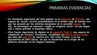 PRIMERAS EVIDENCIAS
• Un testimonio importante del latín popular es el Satyricon de Petronio, una
especie de “novela” escrita probablemente en el primer siglo de nuestra era
que fue pasando por los entornos marginales de la sociedad romana. En
ella, los personajes se expresan —según su categoría social— en una lengua
más o menos próxima al arquetipo clásico.
• Otra fuente importante de diglosia es el Appendix Probi,11 una especie de
compilación de "errores" frecuentes, recopilados por Marco Valerio Probo,
que data del siglo III de nuestra era. Son estas formas, y no sus
equivalentes en latín clásico, las que se encuentran en el origen de las
palabras utilizadas en las lenguas romances.
 