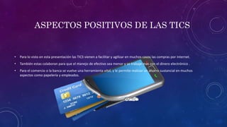 ASPECTOS POSITIVOS DE LAS TICS
• Para lo visto en esta presentación las TICS vienen a facilitar y agilizar en muchos casos las compras por internet.
• También estas colaboran para que el manejo de efectivo sea menor y se trabaje mas con el dinero electrónico .
• Para el comercio o la banca se vuelve una herramienta vital, y le permite realizar un ahorro sustancial en muchos
aspectos como papelería y empleados.
 
