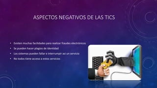 ASPECTOS NEGATIVOS DE LAS TICS
• Existen muchas facilidades para realizar fraudes electrónicos
• Se pueden hacer plagios de identidad
• Los sistemas pueden fallar e interrumpir asi un servicio
• No todos tiene acceso a estos servicios
 