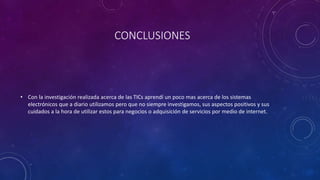 CONCLUSIONES
• Con la investigación realizada acerca de las TICs aprendí un poco mas acerca de los sistemas
electrónicos que a diario utilizamos pero que no siempre investigamos, sus aspectos positivos y sus
cuidados a la hora de utilizar estos para negocios o adquisición de servicios por medio de internet.
 