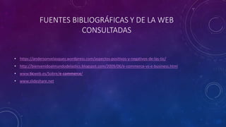 FUENTES BIBLIOGRÁFICAS Y DE LA WEB
CONSULTADAS
• https://andersonvelasquez.wordpress.com/aspectos-positivos-y-negativos-de-las-tic/
• http://bienvenidoalmundodelastics.blogspot.com/2009/06/e-commerce-vs-e-business.html
• www.ticweb.es/Sobre/e-commerce/
• www.slideshare.net
 